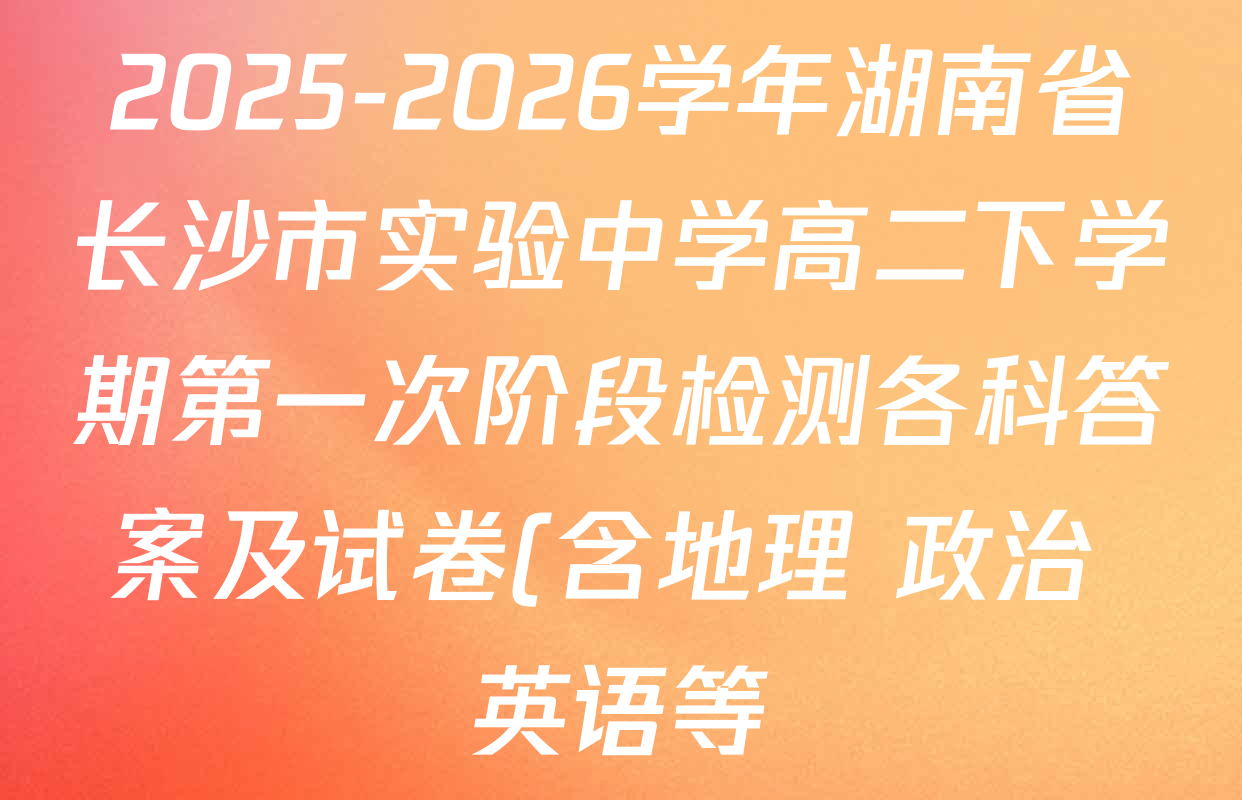 2025-2026学年湖南省长沙市实验中学高二下学期第一次阶段检测各科答案及试卷(含地理 政治 英语等) 2025-2026学年湖南省长沙市实验中学高二下学期第一次阶段检测各科答案及试卷(含地理 政治 英语等)